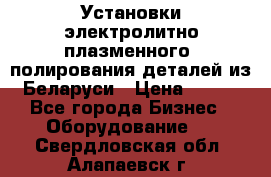 Установки электролитно-плазменного  полирования деталей из Беларуси › Цена ­ 100 - Все города Бизнес » Оборудование   . Свердловская обл.,Алапаевск г.